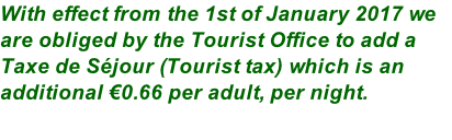With effect from the 1st of January 2017 we are obliged by the Tourist Office to add a Taxe de Séjour (Tourist tax) which is an additional €0.66 per adult, per night.